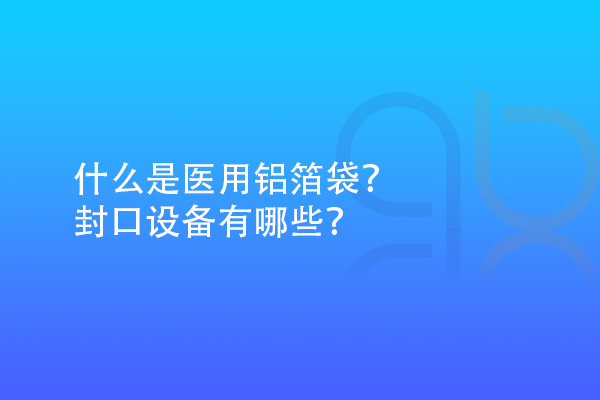 什么是醫(yī)用鋁箔袋？封口設(shè)備有哪些？